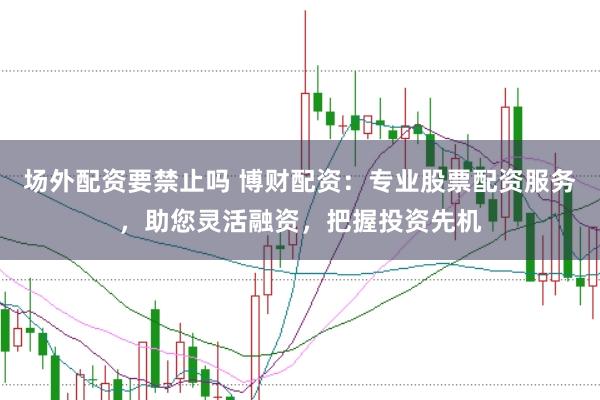 场外配资要禁止吗 博财配资：专业股票配资服务，助您灵活融资，把握投资先机
